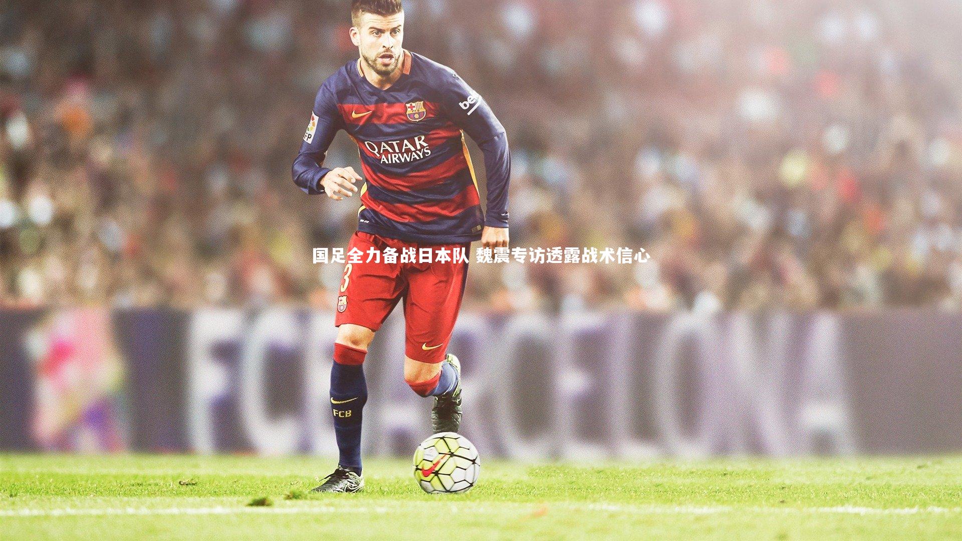 国足全力备战日本队 魏震专访透露战术信心